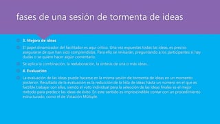 fases de una sesión de tormenta de ideas
 3. Mejora de ideas
 El papel dinamizador del facilitador es aquí crítico. Una vez expuestas todas las ideas, es preciso
asegurarse de que han sido comprendidas. Para ello se revisarán, preguntando a los participantes si hay
dudas o se quiere hacer algún comentario.
 Se aplica la combinación, la reelaboración, la síntesis de una o más ideas…
 4. Evaluación
 La evaluación de las ideas puede hacerse en la misma sesión de tormenta de ideas en un momento
posterior. Resultado de la evaluación es la reducción de la lista de ideas hasta un número en el que es
factible trabajar con ellas, siendo el voto individual para la selección de las ideas finales es el mejor
método para predecir las ideas de éxito. En este sentido es imprescindible contar con un procedimiento
estructurado, como el de Votación Múltiple.
 