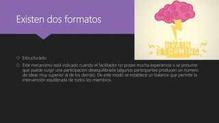 Existen dos formatos
 Estructurado.
 Este mecanismo está indicado cuando el facilitador no posee mucha experiencia o se presume
que puede surgir una participación desequilibrada (algunos participantes producen un número
de ideas muy superior al de los demás). De este modo se establece un balance que permite la
intervención equilibrada de todos los miembros.
 