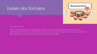 Existen dos formatos
 No estructurado.
 Es el método habitual. Se expresan las ideas según van surgiendo en la mente de cada
participante. En este caso el facilitador deberá prestar especial atención a que la participación
sea completa y las aportaciones razonablemente repartidas.
 