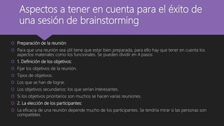 Aspectos a tener en cuenta para el éxito de
una sesión de brainstorming
 Preparación de la reunión
 Para que una reunión sea útil tiene que estar bien preparada, para ello hay que tener en cuenta los
aspectos materiales como los funcionales. Se pueden dividir en 4 pasos:
 1. Definición de los objetivos:
 Fijar los objetivos de la reunión.
 Tipos de objetivos.
 Los que se han de lograr.
 Los objetivos secundarios: los que serían interesantes.
 Si los objetivos prioritarios son muchos se hacen varias reuniones.
 2. La elección de los participantes:
 La eficacia de una reunión depende mucho de los participantes. Se tendría mirar si las personas son
compatibles.
 