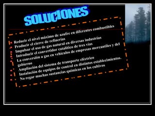 les
                                                          tes co mbustib
                                          re e n diferen
                          x i mo  de azuf
       ir el n  ivel má efinerías                    as indu
                                                              strias
Reduc         l ci er re
                         de r
                                     r al e n d
                                               ivers
            e                      tu                    ví as                del
P  roducir         so d  e gas na talítico de tres s mercantiles y
 Impu  lsar el u nvertidor ca                 de emp
                                                      resa
                 el c o               culos
  Introducir n a gas en vehí
             rsió                                        trico                tos.
   La conve                                nspo rte eléc        stabl ecimien
   gobie rno              istem  a de tra l en distintos e
                ón de l s                   ro                     vos
    Ampl  iaci                pos  de cont          s en los culti
              i ón  de equi ancias química
    Instalac        uchas s
                               ust
               rm
     No rega
 