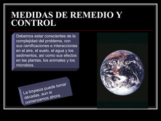 MEDIDAS DE REMEDIO Y
CONTROL
Debemos estar conscientes de la
complejidad del problema, con
sus ramificaciones e interacciones
en el aire, el suelo, el agua y los
sedimentos, así como sus efectos
en las plantas, los animales y los
microbios.



                          ar
               pue de tom
          pieza si
    La lim s, aun
           a           a.
    décad amos ahor
           nz
     come
 