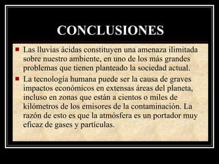 CONCLUSIONES
   Las lluvias ácidas constituyen una amenaza ilimitada
    sobre nuestro ambiente, en uno de los más grandes
    problemas que tienen planteado la sociedad actual.
   La tecnología humana puede ser la causa de graves
    impactos económicos en extensas áreas del planeta,
    incluso en zonas que están a cientos o miles de
    kilómetros de los emisores de la contaminación. La
    razón de esto es que la atmósfera es un portador muy
    eficaz de gases y partículas.
 