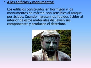 • A los edificios y monumentos:
Los edificios construidos en hormigón y los
monumentos de mármol son sensibles al ataque
por ácidos. Cuando ingresan los líquidos ácidos al
interior de estos materiales disuelven sus
componentes y producen el deterioro.
 