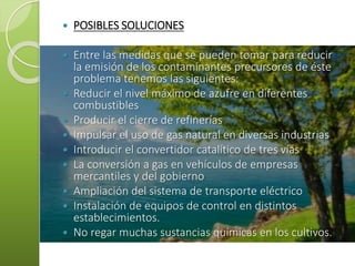  POSIBLES SOLUCIONES
 Entre las medidas que se pueden tomar para reducir
la emisión de los contaminantes precursores de éste
problema tenemos las siguientes:
 Reducir el nivel máximo de azufre en diferentes
combustibles
 Producir el cierre de refinerías
 Impulsar el uso de gas natural en diversas industrias
 Introducir el convertidor catalítico de tres vías
 La conversión a gas en vehículos de empresas
mercantiles y del gobierno
 Ampliación del sistema de transporte eléctrico
 Instalación de equipos de control en distintos
establecimientos.
 No regar muchas sustancias químicas en los cultivos.
 