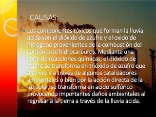 CAUSAS:
 Los componentes tóxicos que forman la lluvia
acida son el dióxido de azufre y el oxido de
nitrógeno provenientes de la combustión del
carbón o de hidrocarburos. Mediante una
serie de reacciones químicas, el dióxido de
azufre se transforma en trióxido de azufre que
a su vez y a través de algunos catalizadores
ambientales o bien por la acción directa de la
luz solar, se transforma en acido sulfúrico
provocando importantes daños ambientales al
regresar a la tierra a través de la lluvia acida.
 