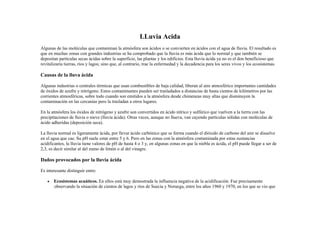 LLuvia Acida
Algunas de las moléculas que contaminan la atmósfera son ácidos o se convierten en ácidos con el agua de lluvia. El resultado es
que en muchas zonas con grandes industrias se ha comprobado que la lluvia es más ácida que lo normal y que también se
depositan partículas secas ácidas sobre la superficie, las plantas y los edificios. Esta lluvia ácida ya no es el don beneficioso que
revitalizaría tierras, ríos y lagos; sino que, al contrario, trae la enfermedad y la decadencia para los seres vivos y los ecosistemas.

Causas de la lluva ácida
Algunas industrias o centrales térmicas que usan combustibles de baja calidad, liberan al aire atmosférico importantes cantidades
de óxidos de azufre y nitrógeno. Estos contaminantes pueden ser trasladados a distancias de hasta cientos de kilómetros por las
corrientes atmosféricas, sobre todo cuando son emitidos a la atmósfera desde chimeneas muy altas que disminuyen la
contaminación en las cercanías pero la trasladan a otros lugares.
En la atmósfera los óxidos de nitrógeno y azufre son convertidos en ácido nítrico y sulfúrico que vuelven a la tierra con las
precipitaciones de lluvia o nieve (lluvia ácida). Otras veces, aunque no llueva, van cayendo partículas sólidas con moléculas de
ácido adheridas (deposición seca).
La lluvia normal es ligeramente ácida, por llevar ácido carbónico que se forma cuando el dióxido de carbono del aire se disuelve
en el agua que cae. Su pH suele estar entre 5 y 6. Pero en las zonas con la atmósfera contaminada por estas sustancias
acidificantes, la lluvia tiene valores de pH de hasta 4 o 3 y, en algunas zonas en que la niebla es ácida, el pH puede llegar a ser de
2,3, es decir similar al del zumo de limón o al del vinagre.

Daños provocados por la lluvia ácida
Es interesante distinguir entre:
•

Ecosistemas acuáticos. En ellos está muy demostrada la influencia negativa de la acidificación. Fue precisamente
observando la situación de cientos de lagos y ríos de Suecia y Noruega, entre los años 1960 y 1970, en los que se vio que

 