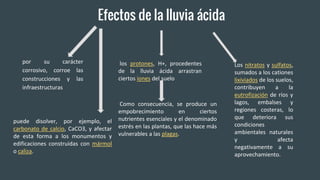 Efectos de la lluvia ácida
por su carácter
corrosivo, corroe las
construcciones y las
infraestructuras
puede disolver, por ejemplo, el
carbonato de calcio, CaCO3, y afectar
de esta forma a los monumentos y
edificaciones construidas con mármol
o caliza.
los protones, H+, procedentes
de la lluvia ácida arrastran
ciertos iones del suelo
Como consecuencia, se produce un
empobrecimiento en ciertos
nutrientes esenciales y el denominado
estrés en las plantas, que las hace más
vulnerables a las plagas.
Los nitratos y sulfatos,
sumados a los cationes
lixiviados de los suelos,
contribuyen a la
eutrofización de ríos y
lagos, embalses y
regiones costeras, lo
que deteriora sus
condiciones
ambientales naturales
y afecta
negativamente a su
aprovechamiento.
 