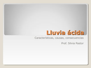 Lluvia ácidaLluvia ácida
Características, causas, consecuencias
Prof. Silvia Pastor
 