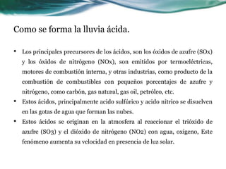 Como se forma la lluvia ácida. 
• Los principales precursores de los ácidos, son los óxidos de azufre (SOx) 
y los óxidos de nitrógeno (NOx), son emitidos por termoeléctricas, 
motores de combustión interna, y otras industrias, como producto de la 
combustión de combustibles con pequeños porcentajes de azufre y 
nitrógeno, como carbón, gas natural, gas oil, petróleo, etc. 
• Estos ácidos, principalmente acido sulfúrico y acido nítrico se disuelven 
en las gotas de agua que forman las nubes. 
• Estos ácidos se originan en la atmosfera al reaccionar el trióxido de 
azufre (SO3) y el dióxido de nitrógeno (NO2) con agua, oxigeno, Este 
fenómeno aumenta su velocidad en presencia de luz solar. 
 