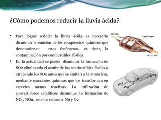 ¿Cómo podemos reducir la lluvia ácida? 
• Para lograr reducir la lluvia ácida es necesario 
disminuir la emisión de los compuestos químicos que 
desencadenan estos fenómenos, es decir, la 
contaminación por combustibles fósiles. 
• En la actualidad se puede disminuir la formación de 
SO2 eliminando el azufre de los combustibles fósiles o 
atrapando los SOx antes que se emitan a la atmosfera, 
mediante reacciones químicas que los transforman en 
especies menos reactivas. La utilización de 
convertidores catalíticos disminuye la formación de 
NO y NO2, este los reduce a N2 y O2 
 