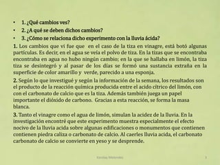 • 1. ¿Qué cambios ves?
• 2. ¿A qué se deben dichos cambios?
• 3. ¿Cómo se relaciona dicho experimento con la lluvia ácida?
1. Los cambios que vi fue que en el caso de la tiza en vinagre, está botó algunas
partículas. Es decir, en el agua se veía el polvo de tiza. En la tizas que se encontraba
encontraba en agua no hubo ningún cambio; en la que se hallaba en limón, la tiza
tiza se desintegró y al pasar de los días se formó una sustancia extraña en la
superficie de color amarillo y verde, parecido a una esponja.
2. Según lo que investigué y según la información de la semana, los resultados son
el producto de la reacción química producida entre el acido cítrico del limón, con
con el carbonato de calcio que es la tiza. Además también juega un papel
importante el dióxido de carbono. Gracias a esta reacción, se forma la masa
blanca.
3. Tanto el vinagre como el agua de limón, simulan la acidez de la lluvia. En la
investigación encontré que este experimento muestra especialmente el efecto
nocivo de la lluvia acida sobre algunas edificaciones o monumentos que contienen
contienen piedra caliza o carbonato de calcio. Al caerles lluvia acida, el carbonato
carbonato de calcio se convierte en yeso y se desprende.
Karolay Melendez 3
 