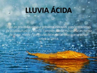 LLUVIA ÁCIDA
Tipo de precipitación que presenta elevadas concentraciones
de ácido sulfúrico y nítrico. También puede mostrarse en forma
de nieve, niebla y partículas de material seco que se posan
sobre la Tierra.
 