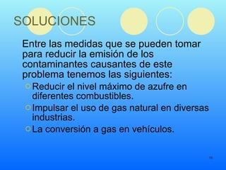 SOLUCIONES Entre las medidas que se pueden tomar para reducir la emisión de los contaminantes causantes de este problema tenemos las siguientes: Reducir el nivel máximo de azufre en diferentes combustibles.  Impulsar el uso de gas natural en diversas industrias.  La conversión a gas en vehículos. 
