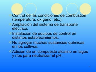 Control de las condiciones de combustión (temperatura, oxígeno, etc.). Ampliación del sistema de transporte eléctrico. Instalación de equipos de control en distintos establecimientos.  No agregar muchas sustancias químicas en los cultivos.  Adición de un compuesto alcalino en lagos y ríos para neutralizar el pH . 