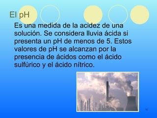 El pH Es una medida de la acidez de una solución. Se considera lluvia ácida si presenta un pH de menos de 5. Estos valores de pH se alcanzan por la presencia de ácidos como el ácido sulfúrico y el ácido nítrico. 