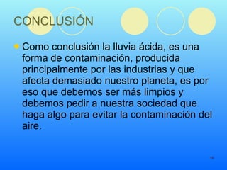 CONCLUSIÓN Como conclusión la lluvia ácida, es una forma de contaminación, producida principalmente por las industrias y que afecta demasiado nuestro planeta, es por eso que debemos ser más limpios y debemos pedir a nuestra sociedad que haga algo para evitar la contaminación del aire.  