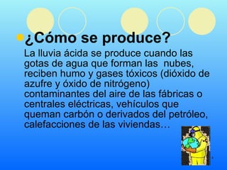 ¿Cómo se produce?  La lluvia ácida se produce cuando las gotas de agua que forman las  nubes, reciben humo y gases tóxicos (dióxido de azufre y óxido de nitrógeno) contaminantes del aire de las fábricas o centrales eléctricas, vehículos que queman carbón o derivados del petróleo, calefacciones de las viviendas… 