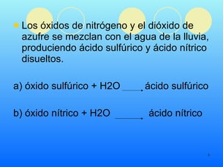 Los óxidos de nitrógeno y el dióxido de azufre se mezclan con el agua de la lluvia, produciendo ácido sulfúrico y ácido nítrico disueltos. a) óxido sulfúrico + H2O  ácido sulfúrico b) óxido nítrico + H2O  ácido nítrico 
