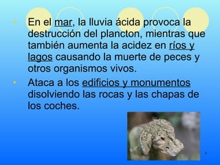 En el  mar , la lluvia ácida provoca la destrucción del plancton, mientras que también aumenta la acidez en  ríos y lagos  causando la muerte de peces y otros organismos vivos.   Ataca a los  edificios y monumentos  disolviendo las rocas y las chapas de los coches. 