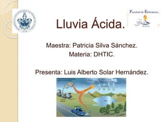 Lluvia Ácida.
Maestra: Patricia Silva Sánchez.
Materia: DHTIC.
Presenta: Luis Alberto Solar Hernández.
 