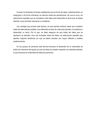 Cuando ha finalizado el tiempo establecido para la lluvia de ideas, colectivamente, en
subgrupos o de forma individual, se retoman todas las aportaciones, de una en una y se
seleccionan aquellas que se consideren más útiles para desarrollar el tema que se desea
abordar o que permitan solucionar un problema.


    Las ventajas que provee esta técnica, es que permite producir ideas que muestran
todas las alternativas posibles y los diferentes puntos de vista para abordar un problema o
desarrollar un tema. Por lo que, se debe asegurar de que todas las ideas que se
aportaron se aborden. Una vez revisadas todas las ideas, se seleccionan aquellas que
aportan mayores beneficios y/o que se deben estudiar con mayor reflexión y análisis
posteriormente.

    En los grupos de personas esta técnica favorece el desarrollo de la creatividad de
todos los miembros del grupo ya que las ideas se pueden expresar con absoluta libertad,
lo que favorece la creatividad de todas las personas.
 