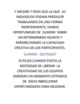 Y MEJORE Y DEAS QUE LA QUE LO
  INDIVIDUOS PODIAN PRODUCIR
   TRABAJANDO EN UNA FORMA
     INDEPENDIENTE; DANDO
OPORTUNIDAD DE SUGERIR SOBRE
   UN DETERMINADO ASUNTO Y
  APROBECHANDO LA CAPACIDAD
 CREATIVA DE LOS PARTICIPANTES.
      CUANDO SEUTILIZA?
   EUTILIZA CUANDO EXISTA LA
    NECESIDAD DE LIBERAR LA
  CREATIVIDAD DE LOS EQUIPOS
GENERAR UN MOMENTO EXTENSOS
     DE IDEAS INBOLUCRAR
 OPORTUNIDADES PARA MEJORAR.
 