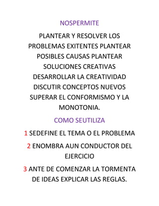 NOSPERMITE
    PLANTEAR Y RESOLVER LOS
 PROBLEMAS EXITENTES PLANTEAR
   POSIBLES CAUSAS PLANTEAR
     SOLUCIONES CREATIVAS
  DESARROLLAR LA CREATIVIDAD
  DISCUTIR CONCEPTOS NUEVOS
 SUPERAR EL CONFORMISMO Y LA
         MONOTONIA.
        COMO SEUTILIZA
1 SEDEFINE EL TEMA O EL PROBLEMA
 2 ENOMBRA AUN CONDUCTOR DEL
           EJERCICIO
3 ANTE DE COMENZAR LA TORMENTA
   DE IDEAS EXPLICAR LAS REGLAS.
 