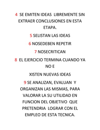 4 SE EMITEN IDEAS LIBREMENTE SIN
 EXTRAER CONCLUSIONES EN ESTA
              ETAPA.
      5 SELISTAN LAS IDEAS
      6 NOSEDEBEN REPETIR
        7 NOSECRITICAN
8 EL EJERCICIO TERMINA CUANDO YA
                NO E
      XISTEN NUEVAS IDEAS
    9 SE ANALIZAN, EVALUAN Y
  ORGANIZAN LAS MISMAS, PARA
   VALORAR LA SU UTILIDAD EN
   FUNCION DEL OBJETIVO QUE
   PRETENDRIA LOGRAR CON EL
    EMPLEO DE ESTA TECNICA.
 