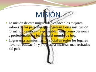 MISIÓN
 La misión de esta universidad es sacar los mejores
  valores de las personas que ingresan a esta institución
  formándolos ética y responsablemente como personas
  y profesionales de bien para el mundo de hoy.
 Lograr una transformación social en todos los lugares
  llevando educación y progreso a las áreas mas retiradas
  del país
 