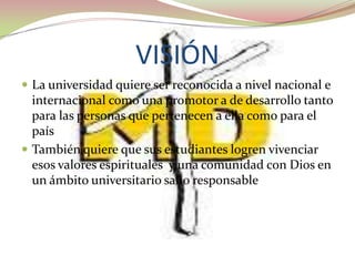 VISIÓN
 La universidad quiere ser reconocida a nivel nacional e
  internacional como una promotor a de desarrollo tanto
  para las personas que pertenecen a ella como para el
  país
 También quiere que sus estudiantes logren vivenciar
  esos valores espirituales y una comunidad con Dios en
  un ámbito universitario sano responsable
 