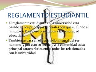REGLAMENTO ESTUDIANTIL
 El reglamento estudiantil en la universidad esta
  basado en los principios generales con que su fundo el
  minuto de Dios pero orientados a la comunidad
  educativa .
 También se basa en el desarrollo integral del ser
  humano y por esto su servicio a la comunidad es su
  principal característica entre todos los relacionados
  con la universidad
 