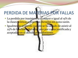 PERDIDA DE MATERIAS POR FALLAS
 La perdida por inasistencia es mayor o igual al 15% de
  la clases teóricas o practicas dictadas sin justa razón.
 Igualmente se pierde cuando se ha dejado de asistir al
  25% de las clases dictadas, aún por causa justificada y
  aceptada con el debido procedimiento.
 