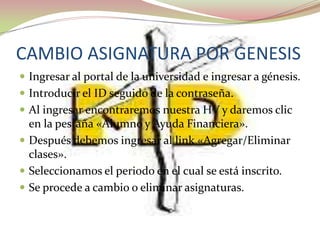 CAMBIO ASIGNATURA POR GENESIS
 Ingresar al portal de la universidad e ingresar a génesis.
 Introducir el ID seguido de la contraseña.
 Al ingresar encontraremos nuestra HV y daremos clic
  en la pestaña «Alumno y Ayuda Financiera».
 Después debemos ingresar al link «Agregar/Eliminar
  clases».
 Seleccionamos el periodo en el cual se está inscrito.
 Se procede a cambio o eliminar asignaturas.
 
