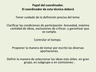 Papel del coordinador.
El coordinador de esta técnica deberá
Tener cuidado de la definición precisa del tema
Clarificar las condiciones de participación -brevedad, máxima
cantidad de ideas, exclusiones de críticas- y garantizar que
se cumpla.
Controlar el tiempo.
Proponer la manera de tomar por escrito las diversas
aportaciones.
Definir la manera de seleccionar las ideas más útiles -en gran
grupo, en subgrupo o en comisiones-.

 