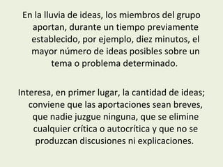 En la lluvia de ideas, los miembros del grupo
aportan, durante un tiempo previamente
establecido, por ejemplo, diez minutos, el
mayor número de ideas posibles sobre un
tema o problema determinado.
Interesa, en primer lugar, la cantidad de ideas;
conviene que las aportaciones sean breves,
que nadie juzgue ninguna, que se elimine
cualquier crítica o autocrítica y que no se
produzcan discusiones ni explicaciones.

 