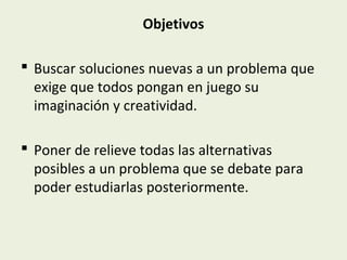 Objetivos
 Buscar soluciones nuevas a un problema que
exige que todos pongan en juego su
imaginación y creatividad.
 Poner de relieve todas las alternativas
posibles a un problema que se debate para
poder estudiarlas posteriormente.

 