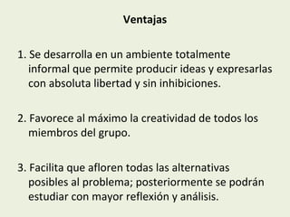 Ventajas
1. Se desarrolla en un ambiente totalmente
informal que permite producir ideas y expresarlas
con absoluta libertad y sin inhibiciones.
2. Favorece al máximo la creatividad de todos los
miembros del grupo.
3. Facilita que afloren todas las alternativas
posibles al problema; posteriormente se podrán
estudiar con mayor reflexión y análisis.

 
