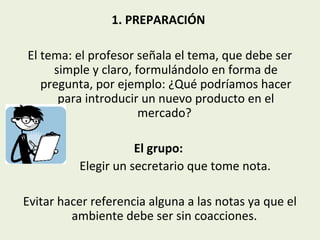 1. PREPARACIÓN
El tema: el profesor señala el tema, que debe ser
simple y claro, formulándolo en forma de
pregunta, por ejemplo: ¿Qué podríamos hacer
para introducir un nuevo producto en el
mercado?
El grupo:
Elegir un secretario que tome nota.
Evitar hacer referencia alguna a las notas ya que el
ambiente debe ser sin coacciones.

 