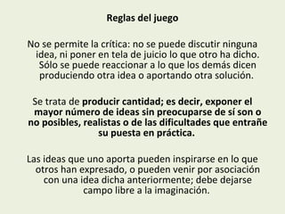 Reglas del juego
No se permite la crítica: no se puede discutir ninguna
idea, ni poner en tela de juicio lo que otro ha dicho.
Sólo se puede reaccionar a lo que los demás dicen
produciendo otra idea o aportando otra solución.
Se trata de producir cantidad; es decir, exponer el
mayor número de ideas sin preocuparse de sí son o
no posibles, realistas o de las dificultades que entrañe
su puesta en práctica.
Las ideas que uno aporta pueden inspirarse en lo que
otros han expresado, o pueden venir por asociación
con una idea dicha anteriormente; debe dejarse
campo libre a la imaginación.

 