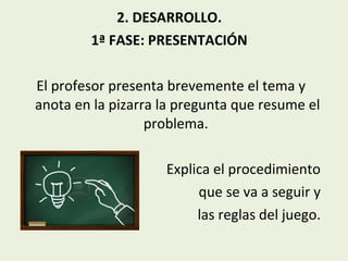 2. DESARROLLO.
1ª FASE: PRESENTACIÓN
El profesor presenta brevemente el tema y
anota en la pizarra la pregunta que resume el
problema.
Explica el procedimiento
que se va a seguir y
las reglas del juego.

 
