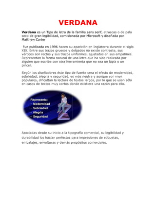 VERDANA
Verdana es un Tipo de letra de la familia sans serif, etruscas o de palo
seco de gran legibilidad, comisionada por Microsoft y diseñada por
Matthew Carter
Fue publicada en 1996 hacen su aparición en Inglaterra durante el siglo
XIX. Entre sus trazos gruesos y delgados no existe contraste, sus
vértices son rectos y sus trazos uniformes, ajustados en sus empalmes.
Representan la forma natural de una letra que ha sido realizada por
alguien que escribe con otra herramienta que no sea un lápiz o un
pincel.
Según los diseñadores éste tipo de fuente crea el efecto de modernidad,
sobriedad, alegría y seguridad, es más neutra y aunque son muy
populares, dificultan la lectura de textos largos, por lo que se usan sólo
en casos de textos muy cortos donde existiera una razón para ello.

Asociadas desde su inicio a la tipografía comercial, su legibilidad y
durabilidad los hacían perfectos para impresiones de etiquetas,
embalajes, envolturas y demás propósitos comerciales.

 