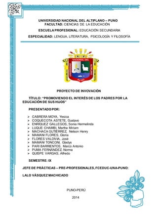 UNIVERSIDAD NACIONAL DEL ALTIPLANO – PUNO 
FACULTAD: CIENCIAS DE LA EDUCACIÓN 
ESCUELA PROFESIONAL: EDUCACIÓN SECUNDARIA 
ESPECIALIDAD: LENGUA, LITERATURA, PSICOLOGÍA Y FILOSOFÍA 
PROYECTO DE INVOVACIÓN 
TÍTULO: “PROMOVIENDO EL INTERÉS DE LOS PADRES POR LA 
EDUCACIÓN DE SUS HIJOS” 
PRESENTADO POR: 
 CABRERA MOYA, Yesica 
 COQUECOTA ASTETE, Gustavo 
 ENRÍQUEZ GALLEGOS, Sonia Hermelinda 
 LUQUE CHAMBI, Martha Miriam 
 MACHACA GUTIÉRREZ, Nelson Henry 
 MAMANI FLORES, Gloria 
 FLORES VALDIVIA, José 
 MAMANI TONCONI, Gladys 
 PARI BARRIENTOS, Marco Antonio 
 PUMA FERNÁNDEZ, Norma 
 QUISPE VARGAS, Alfredo 
SEMESTRE: IX 
JEFE DE PRÁCTICAS – PRE-PROFESIONALES, FCEDUC-UNA-PUNO: 
LALO VÁSQUEZ MACHICADO 
PUNO-PERÚ 
2014 
 