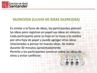 SILENCIOSA (LLUVIA DE IDEAS SILENCIOSA)
Es similar a la lluvia de ideas, los participantes piensan
las ideas pero registran en papel sus ideas en silencio.
Cada participante pone su hoja en la mesa y la cambia
por otra hoja de papel y puede agregar otras ideas
relacionadas o pensar en nuevas ideas. Se realiza
durante 30 minutos aproximadamente.
Permite a los participantes construir sobre las ideas de
otros y evitar conflictos
 