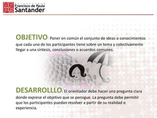 OBJETIVO: Poner en común el conjunto de ideas o conocimientos
que cada uno de los participantes tiene sobre un tema y colectivamente
llegar a una síntesis, conclusiones o acuerdos comunes.
DESARROLLLO: El orientador debe hacer una pregunta clara
donde exprese el objetivo que se persigue. La pregunta debe permitir
que los participantes puedan resolver a partir de su realidad o
experiencia.
 