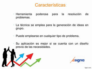 Características:
 Herramienta poderosa para la resolución de
problemas.
 La técnica se emplea para la generación de ideas en
grupo.
 Puede emplearse en cualquier tipo de problema.
 Su aplicación es mejor si se cuenta con un diseño
previo de las necesidades.
 