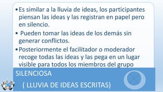 •Es similar a la lluvia de ideas, los participantes
piensan las ideas y las registran en papel pero
en silencio.
• Pueden tomar las ideas de los demás sin
generar conflictos.
•Posteriormente el facilitador o moderador
recoge todas las ideas y las pega en un lugar
visible para todos los miembros del grupo
SILENCIOSA
( LLUVIA DE IDEAS ESCRITAS)
 