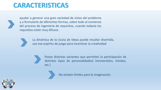 ayudar a generar una gran variedad de vistas del problema
y a formularlo de diferentes formas, sobre todo al comienzo
del proceso de ingeniería de requisitos, cuando todavía los
requisitos están muy difusos
La dinámica de la Lluvia de Ideas puede resultar divertida,
use ese espíritu de juego para incentivar la creatividad
Posee distintas variantes que permiten la participación de
distintos tipos de personalidades( introvertidos, tímidos,
etc.)
No existen limites para la imaginación.
 