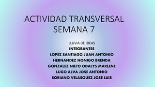 ACTIVIDAD TRANSVERSAL
SEMANA 7
LLUVIA DE IDEAS
INTEGRANTES
LOPEZ SANTIAGO JUAN ANTONIO
HERNANDEZ NONIGO BRENDA
GONZALEZ NIETO ODALYS MARLENE
LUGO ALVA JOSE ANTONIO
SORIANO VELASQUEZ JOSE LUIS
 