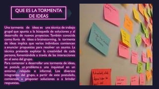 Una tormenta de ideas es una técnica de trabajo
grupal que apunta a la búsqueda de soluciones y al
desarrollo de nuevos proyectos. También conocida
como lluvia de ideas o brainstorming, la tormenta
de ideas implica que varios individuos comiencen
a enunciar propuestas para resolver un asunto. La
técnica pretende explotar la creatividad de cada
persona, fomentándola a través de las interacciones
en el seno del grupo.
Para comenzar a desarrollar una tormenta de ideas,
se postula un problema o una inquietud en un
entorno relajado e informal. Los diversos
integrantes del grupo, a partir de este postulado,
comienzan a proponer soluciones o a brindar
respuestas.
QUE ES LATORMENTA
DE IDEAS
 